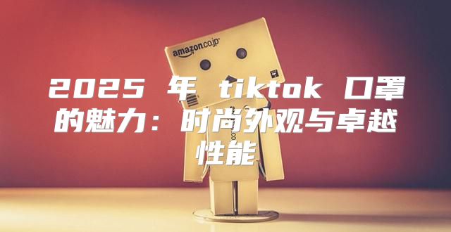 2025 年 tiktok 口罩的魅力：时尚外观与卓越性能