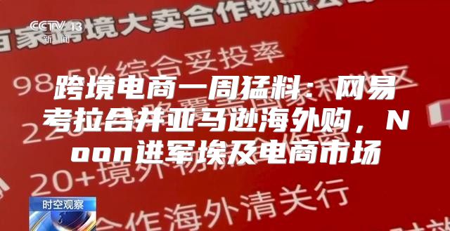 跨境电商一周猛料：网易考拉合并亚马逊海外购，Noon进军埃及电商市场