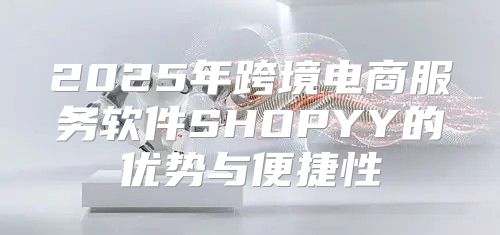 2025年跨境电商服务软件SHOPYY的优势与便捷性