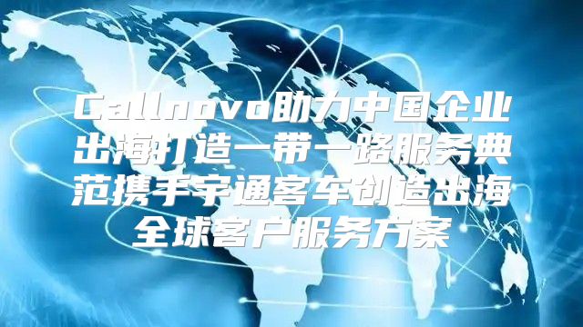 Callnovo助力中国企业出海打造一带一路服务典范携手宇通客车创造出海全球客户服务方案