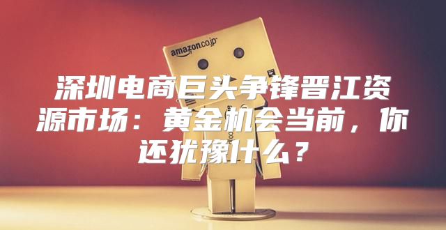 深圳电商巨头争锋晋江资源市场：黄金机会当前，你还犹豫什么？