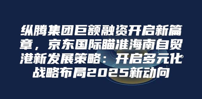 纵腾集团巨额融资开启新篇章，京东国际瞄准海南自贸港新发展策略：开启多元化战略布局2025新动向