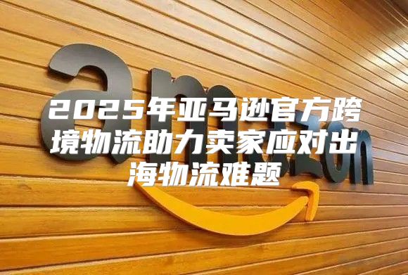 2025年亚马逊官方跨境物流助力卖家应对出海物流难题