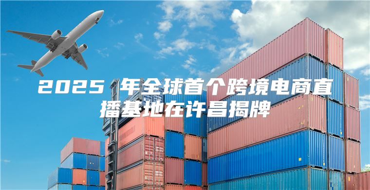 2025 年全球首个跨境电商直播基地在许昌揭牌
