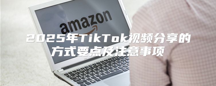 2025年TikTok视频分享的方式要点及注意事项