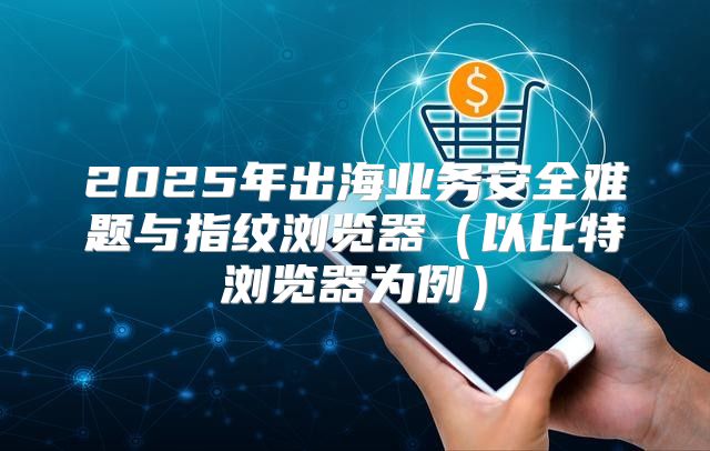 2025年出海业务安全难题与指纹浏览器以比特浏览器为例