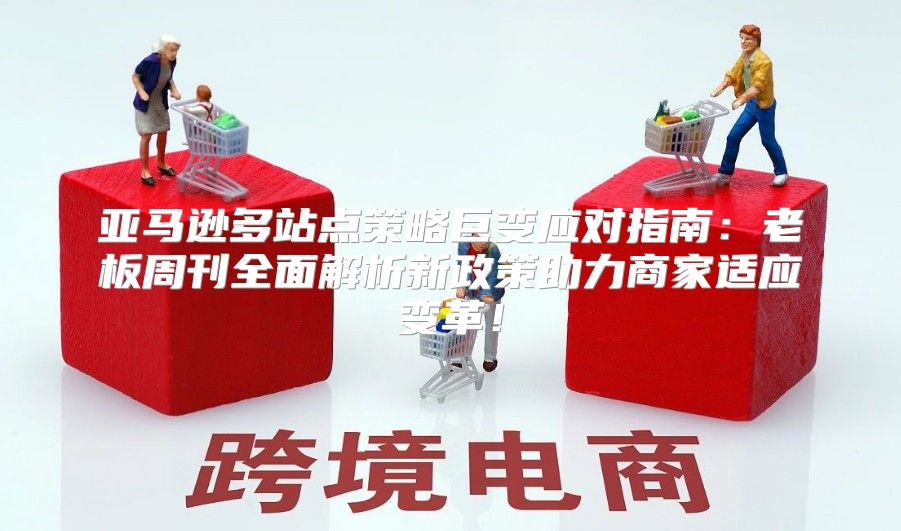 亚马逊多站点策略巨变应对指南：老板周刊全面解析新政策助力商家适应变革！