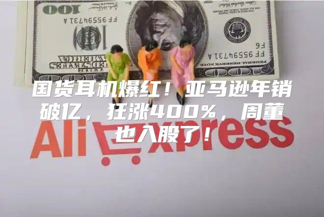 国货耳机爆红！亚马逊年销破亿，狂涨400%，周董也入股了！