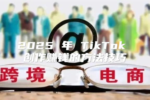 2025 年 TikTok 创作赚钱的方法技巧