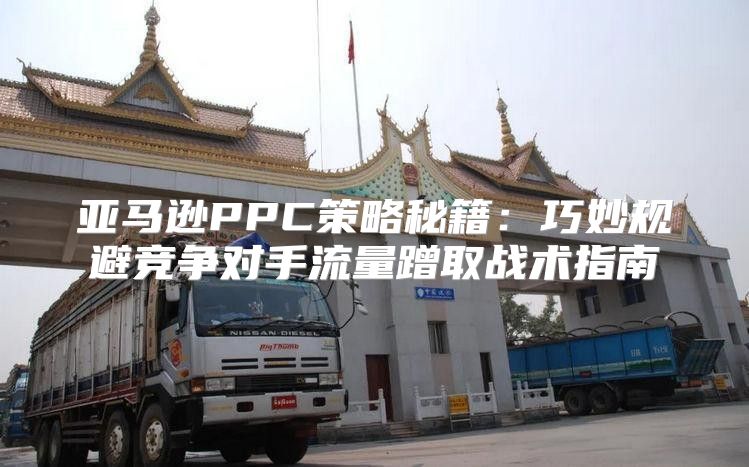 亚马逊PPC策略秘籍：巧妙规避竞争对手流量蹭取战术指南