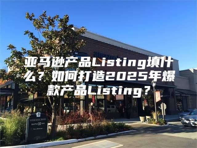 亚马逊产品Listing填什么？如何打造2025年爆款产品Listing？