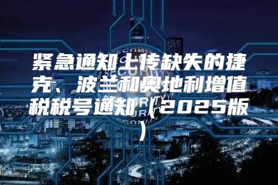 紧急通知上传缺失的捷克、波兰和奥地利增值税税号通知2025版