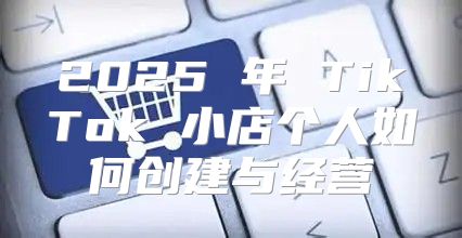 2025 年 TikTok 小店个人如何创建与经营