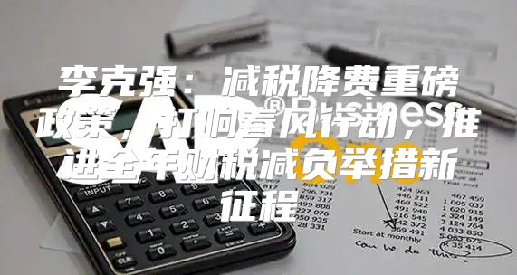 李克强：减税降费重磅政策，打响春风行动，推进全年财税减负举措新征程
