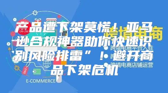 产品遭下架莫慌！亚马逊合规神器助你快速识别风险排雷”！避开商品下架危机