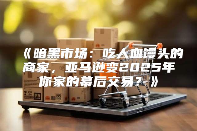暗黑市场：吃人血馒头的商家，亚马逊变2025年你家的幕后交易？