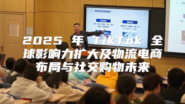 2025 年 TikTok 全球影响力扩大及物流电商布局与社交购物未来