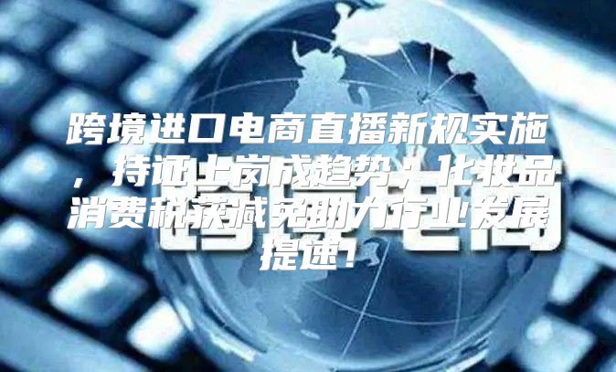跨境进口电商直播新规实施，持证上岗成趋势；化妆品消费税获减免助力行业发展提速！