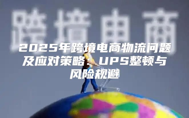 2025年跨境电商物流问题及应对策略：UPS整顿与风险规避