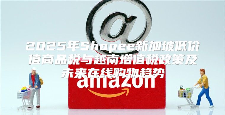 2025年Shopee新加坡低价值商品税与越南增值税政策及未来在线购物趋势