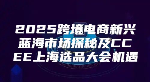 2025跨境电商新兴蓝海市场探秘及CCEE上海选品大会机遇