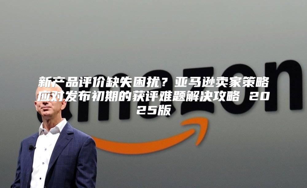 新产品评价缺失困扰？亚马逊卖家策略应对发布初期的获评难题解决攻略 2025版