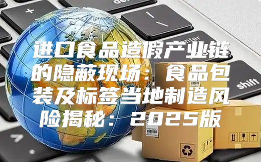 进口食品造假产业链的隐蔽现场：食品包装及标签当地制造风险揭秘：2025版