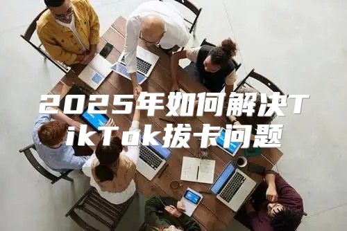 2025年如何解决TikTok拔卡问题