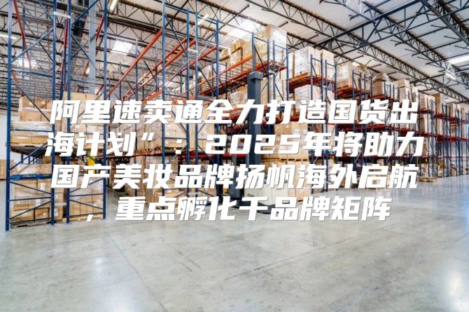 阿里速卖通全力打造国货出海计划”：2025年将助力国产美妆品牌扬帆海外启航，重点孵化千品牌矩阵
