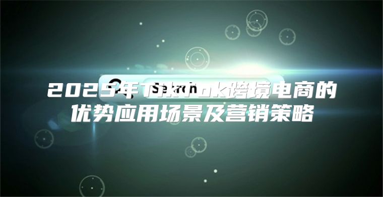 2025年TikTok跨境电商的优势应用场景及营销策略