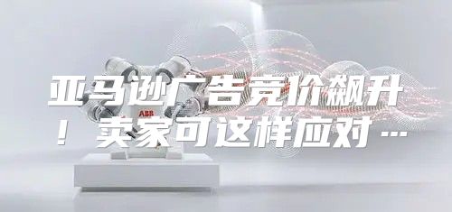 亚马逊广告竞价飙升！卖家可这样应对…