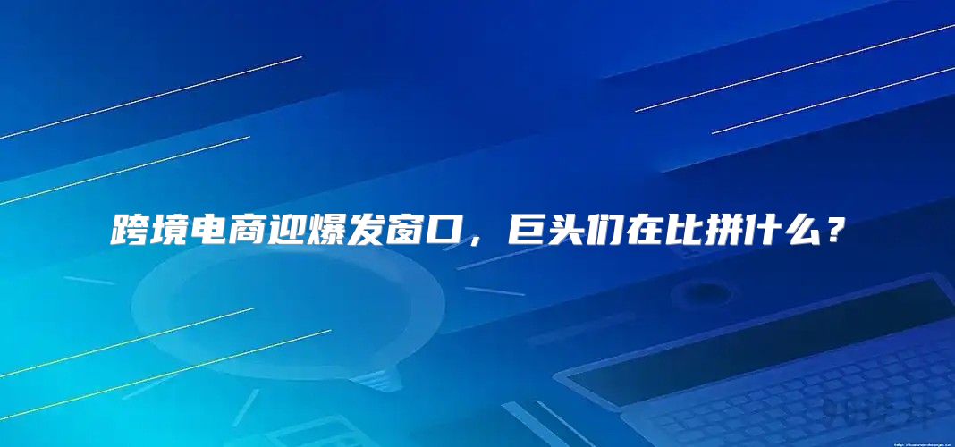 跨境电商迎爆发窗口，巨头们在比拼什么？