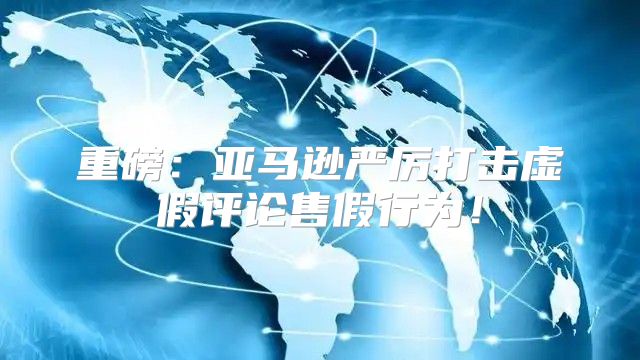 重磅：亚马逊严厉打击虚假评论售假行为！