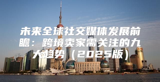 未来全球社交媒体发展前瞻：跨境卖家需关注的九大趋势2025版