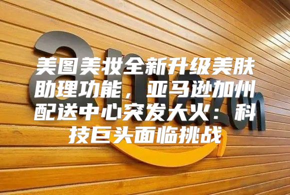 美图美妆全新升级美肤助理功能，亚马逊加州配送中心突发大火：科技巨头面临挑战
