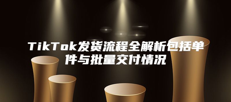 TikTok发货流程全解析包括单件与批量交付情况