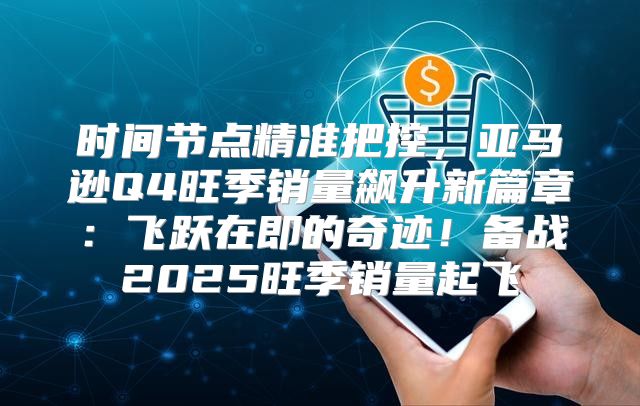 时间节点精准把控，亚马逊Q4旺季销量飙升新篇章：飞跃在即的奇迹！备战2025旺季销量起飞