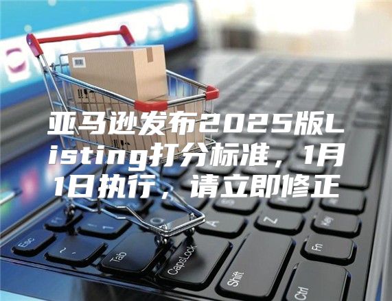 亚马逊发布2025版Listing打分标准，1月1日执行，请立即修正