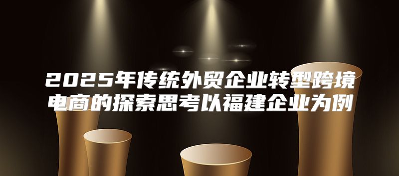 2025年传统外贸企业转型跨境电商的探索思考以福建企业为例