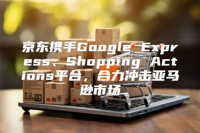 京东携手Google Express、Shopping Actions平台，合力冲击亚马逊市场
