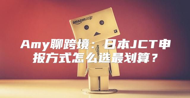 Amy聊跨境：日本JCT申报方式怎么选最划算？