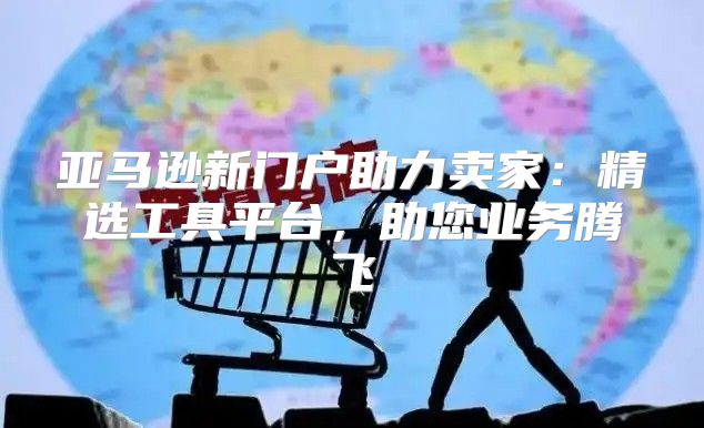 亚马逊新门户助力卖家：精选工具平台，助您业务腾飞
