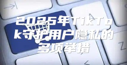 2025年TikTok守护用户隐私的多项举措