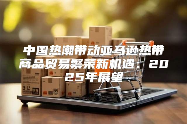 中国热潮带动亚马逊热带商品贸易繁荣新机遇：2025年展望