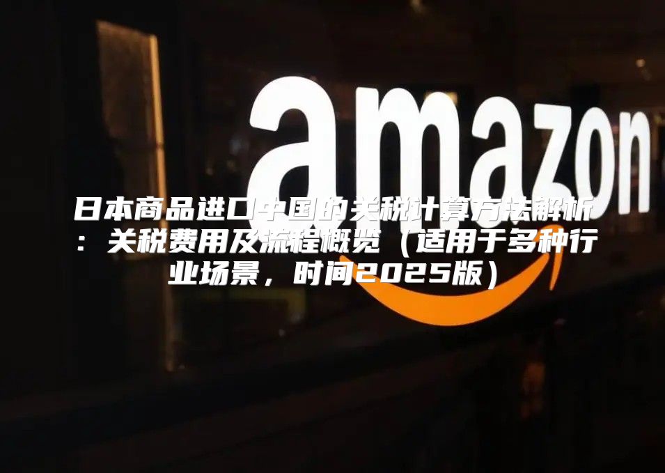日本商品进口中国的关税计算方法解析：关税费用及流程概览适用于多种行业场景，时间2025版