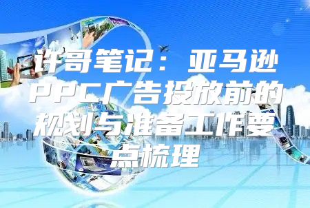 许哥笔记：亚马逊PPC广告投放前的规划与准备工作要点梳理