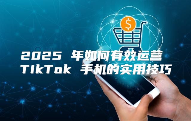 2025 年如何有效运营 TikTok 手机的实用技巧