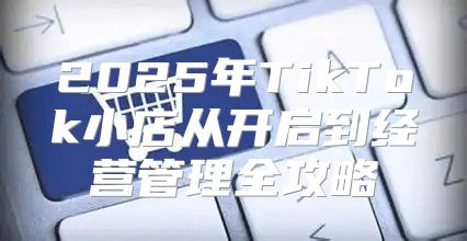 2025年TikTok小店从开启到经营管理全攻略