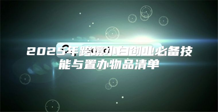 2025年跨境小白创业必备技能与置办物品清单