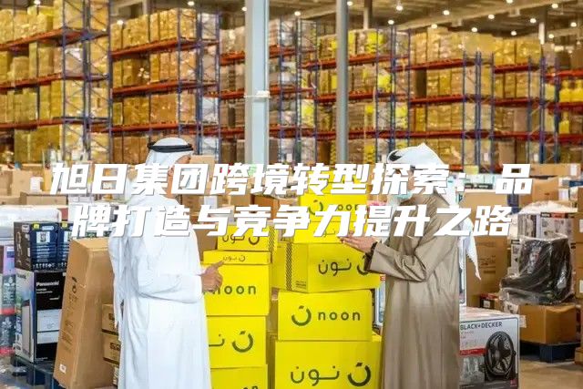旭日集团跨境转型探索：品牌打造与竞争力提升之路
